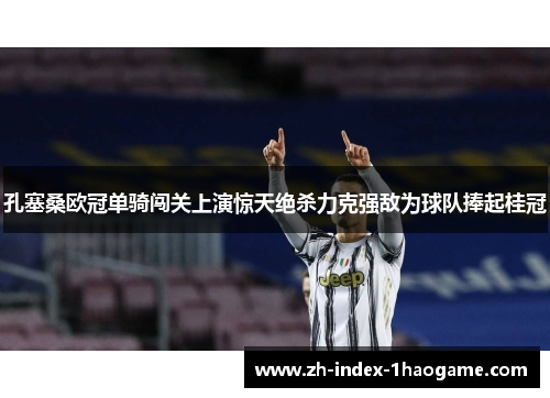 孔塞桑欧冠单骑闯关上演惊天绝杀力克强敌为球队捧起桂冠