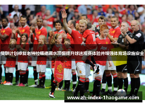 曼联计划修复老特拉福德漏水顶棚提升球迷观赛体验并增强体育场设施安全