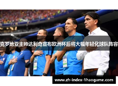 克罗地亚主帅达利奇宣布欧洲杯后将大幅年轻化球队阵容